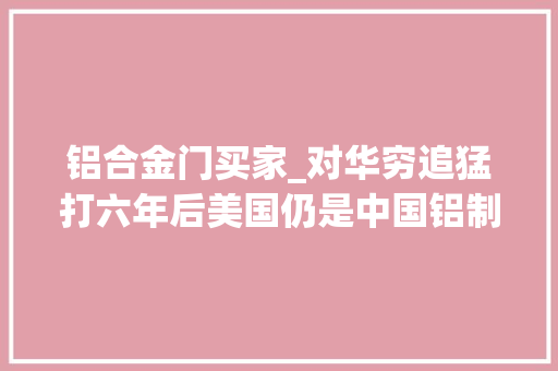 铝合金门买家_对华穷追猛打六年后美国仍是中国铝制品全球最大年夜买家