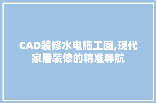 CAD装修水电施工图,现代家居装修的精准导航