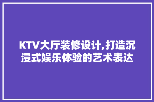 KTV大厅装修设计,打造沉浸式娱乐体验的艺术表达