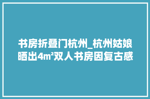 书房折叠门杭州_杭州姑娘晒出4㎡双人书房因复古感太舒畅走红引网友围不雅观