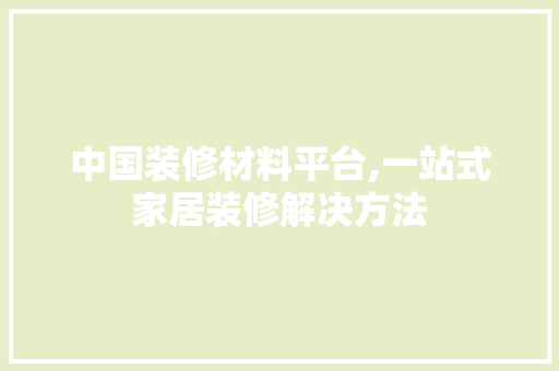 中国装修材料平台,一站式家居装修解决方法