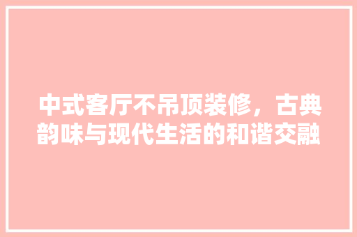 中式客厅不吊顶装修，古典韵味与现代生活的和谐交融