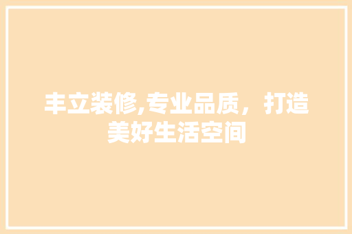 丰立装修,专业品质，打造美好生活空间