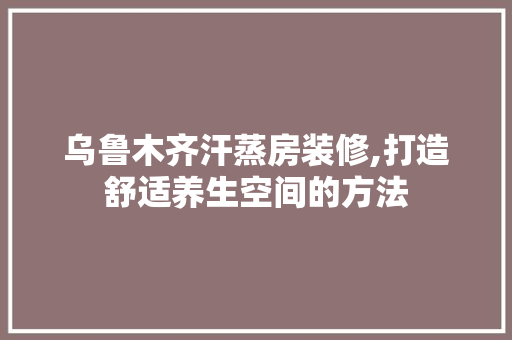 乌鲁木齐汗蒸房装修,打造舒适养生空间的方法