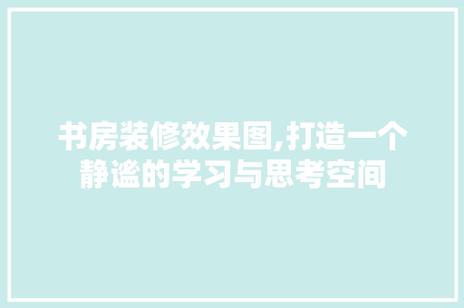 书房装修效果图,打造一个静谧的学习与思考空间