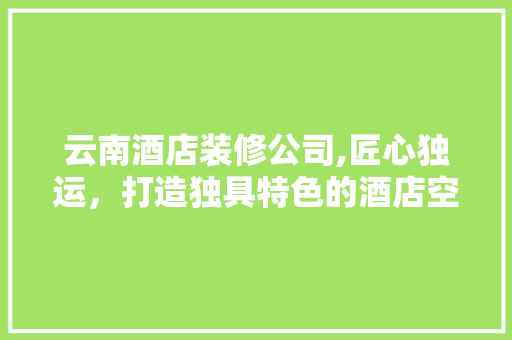 云南酒店装修公司,匠心独运，打造独具特色的酒店空间