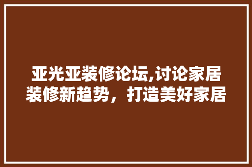 亚光亚装修论坛,讨论家居装修新趋势，打造美好家居生活