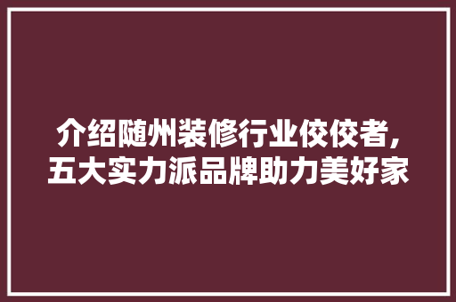 介绍随州装修行业佼佼者,五大实力派品牌助力美好家园
