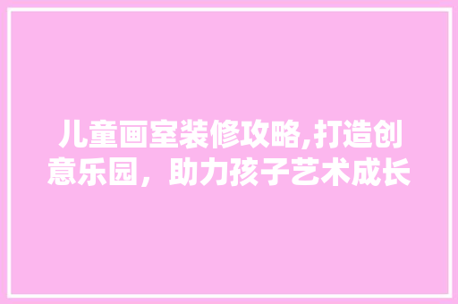 儿童画室装修攻略,打造创意乐园，助力孩子艺术成长