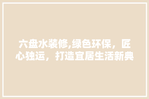 六盘水装修,绿色环保，匠心独运，打造宜居生活新典范