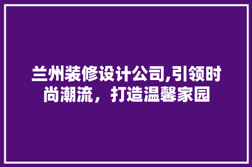 兰州装修设计公司,引领时尚潮流，打造温馨家园