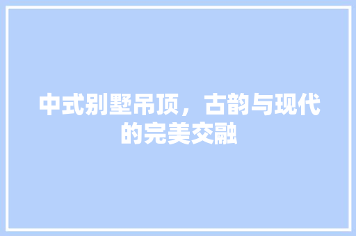 中式别墅吊顶，古韵与现代的完美交融