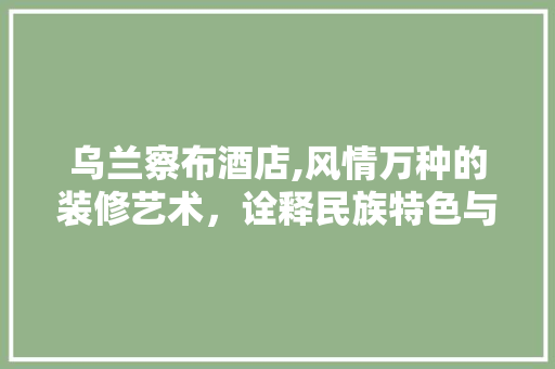 乌兰察布酒店,风情万种的装修艺术，诠释民族特色与文化内涵