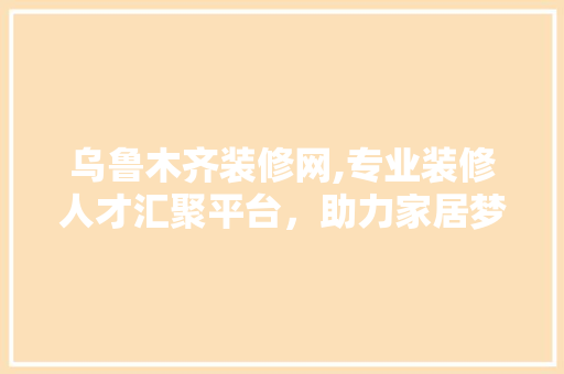 乌鲁木齐装修网,专业装修人才汇聚平台，助力家居梦想启航