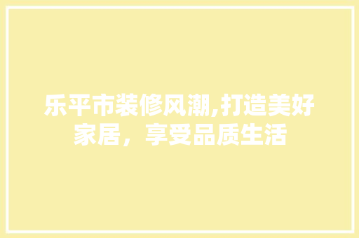 乐平市装修风潮,打造美好家居，享受品质生活