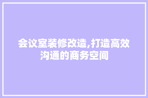 会议室装修改造,打造高效沟通的商务空间