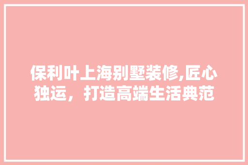 保利叶上海别墅装修,匠心独运，打造高端生活典范