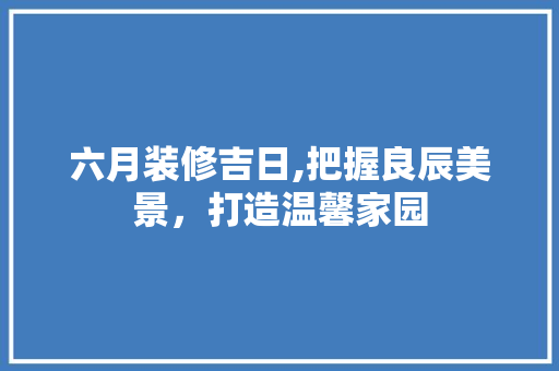 六月装修吉日,把握良辰美景，打造温馨家园