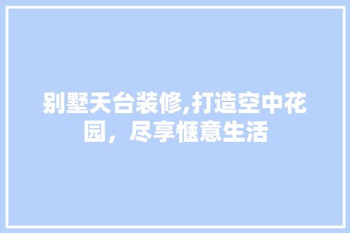 别墅天台装修,打造空中花园，尽享惬意生活