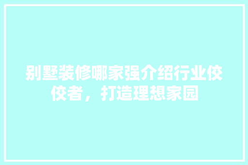 别墅装修哪家强介绍行业佼佼者，打造理想家园