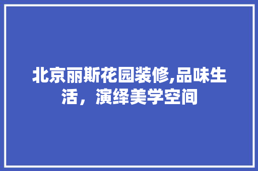 北京丽斯花园装修,品味生活，演绎美学空间