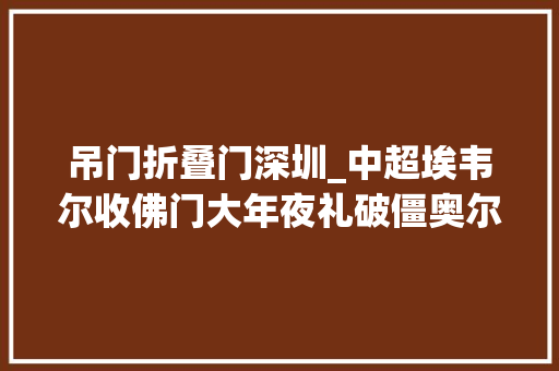 吊门折叠门深圳_中超埃韦尔收佛门大年夜礼破僵奥尔蒂斯扳平沧州11深圳12轮不胜
