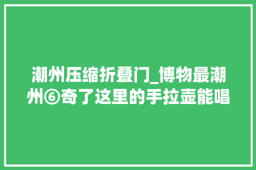 潮州压缩折叠门_博物最潮州⑥奇了这里的手拉壶能唱歌会跳舞