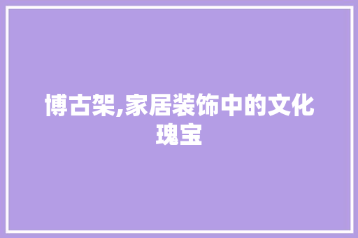 博古架,家居装饰中的文化瑰宝