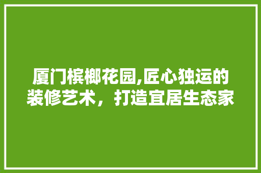 厦门槟榔花园,匠心独运的装修艺术，打造宜居生态家园 实木门