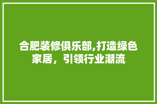 合肥装修俱乐部,打造绿色家居，引领行业潮流