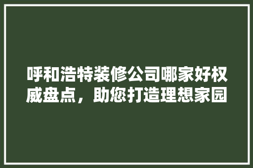 呼和浩特装修公司哪家好权威盘点，助您打造理想家园