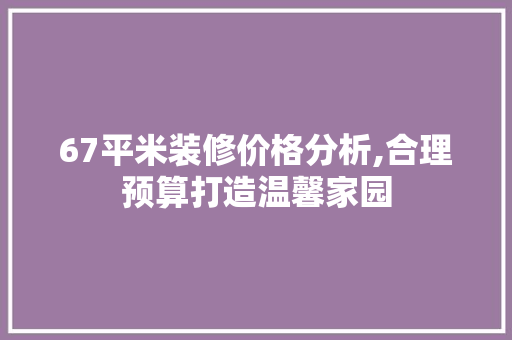 67平米装修价格分析,合理预算打造温馨家园