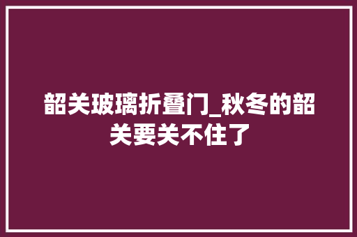 韶关玻璃折叠门_秋冬的韶关要关不住了