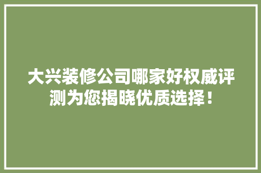 大兴装修公司哪家好权威评测为您揭晓优质选择！