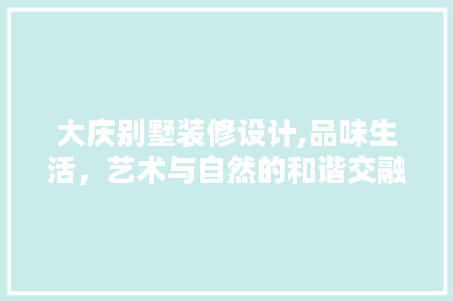 大庆别墅装修设计,品味生活，艺术与自然的和谐交融