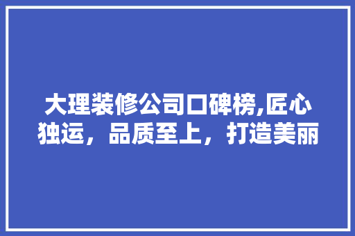 大理装修公司口碑榜,匠心独运，品质至上，打造美丽家园
