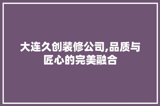 大连久创装修公司,品质与匠心的完美融合