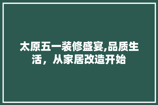 太原五一装修盛宴,品质生活，从家居改造开始