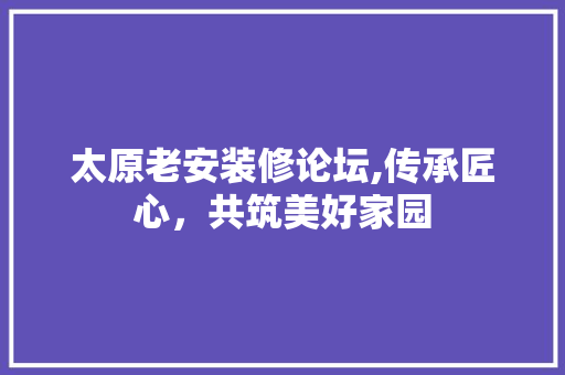 太原老安装修论坛,传承匠心，共筑美好家园