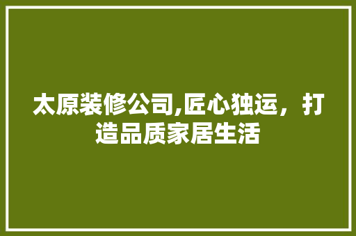 太原装修公司,匠心独运，打造品质家居生活