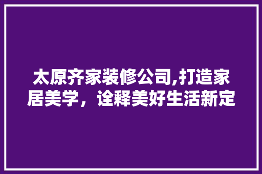 太原齐家装修公司,打造家居美学，诠释美好生活新定义