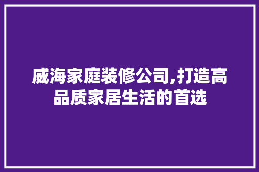 威海家庭装修公司,打造高品质家居生活的首选