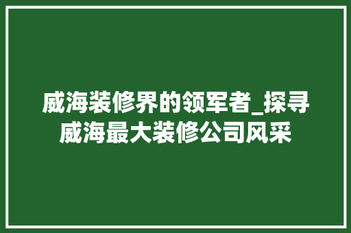 威海装修界的领军者_探寻威海最大装修公司风采