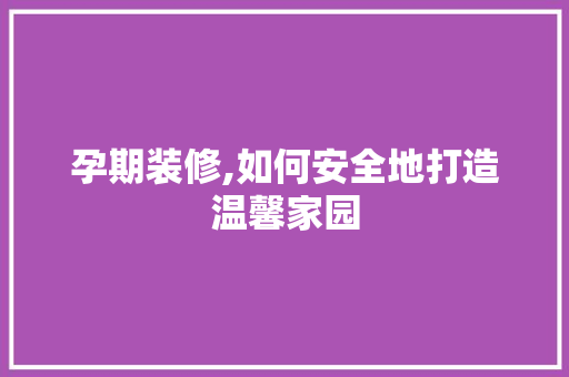 孕期装修,如何安全地打造温馨家园