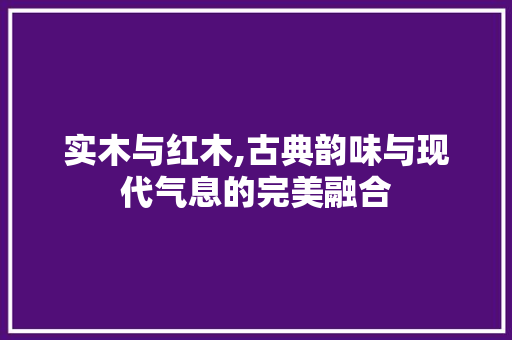 实木与红木,古典韵味与现代气息的完美融合
