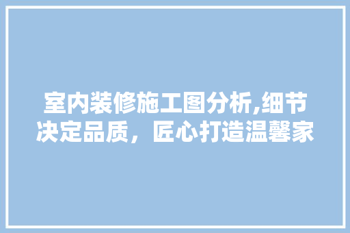 室内装修施工图分析,细节决定品质，匠心打造温馨家居