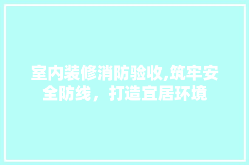 室内装修消防验收,筑牢安全防线，打造宜居环境