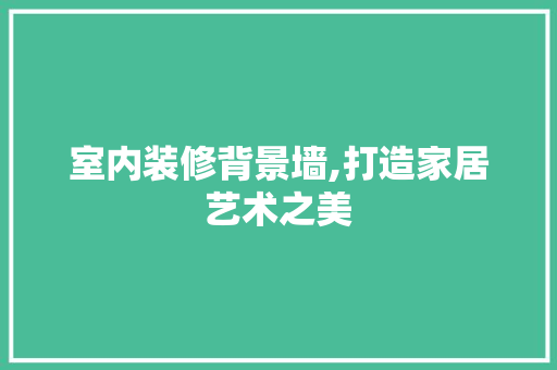 室内装修背景墙,打造家居艺术之美