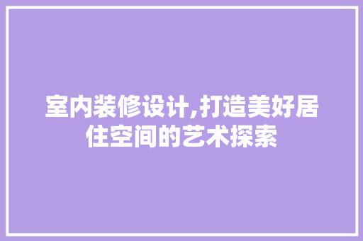 室内装修设计,打造美好居住空间的艺术探索
