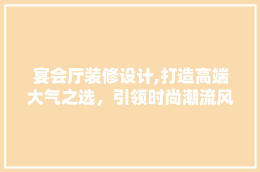 宴会厅装修设计,打造高端大气之选，引领时尚潮流风尚
